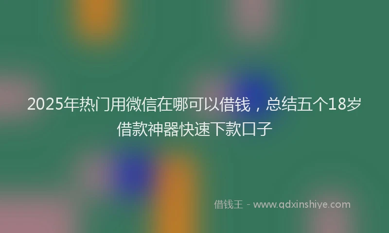 2025年热门用微信在哪可以借钱，总结五个18岁借款神器快速下款口子
