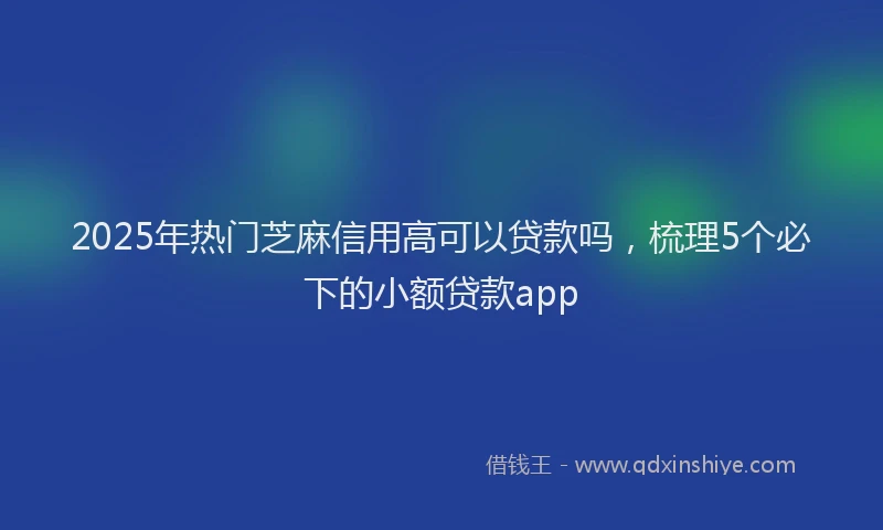 2025年热门芝麻信用高可以贷款吗，梳理5个必下的小额贷款app
