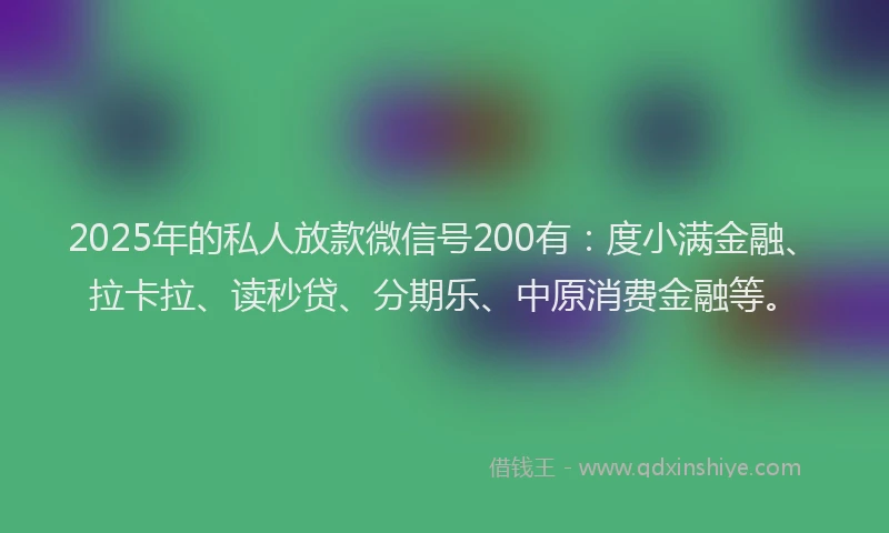 2025年的私人放款微信号200有：度小满金融、拉卡拉、读秒贷、分期乐、中原消费金融等。