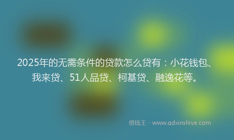 2025年的无需条件的贷款怎么贷有：小花钱包、我来贷、51人品贷、柯基贷、融逸花等。