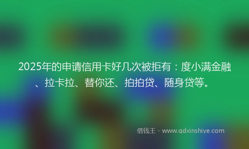 2025年的申请信用卡好几次被拒有：度小满金融、拉卡拉、替你还、拍拍贷、随身贷等。