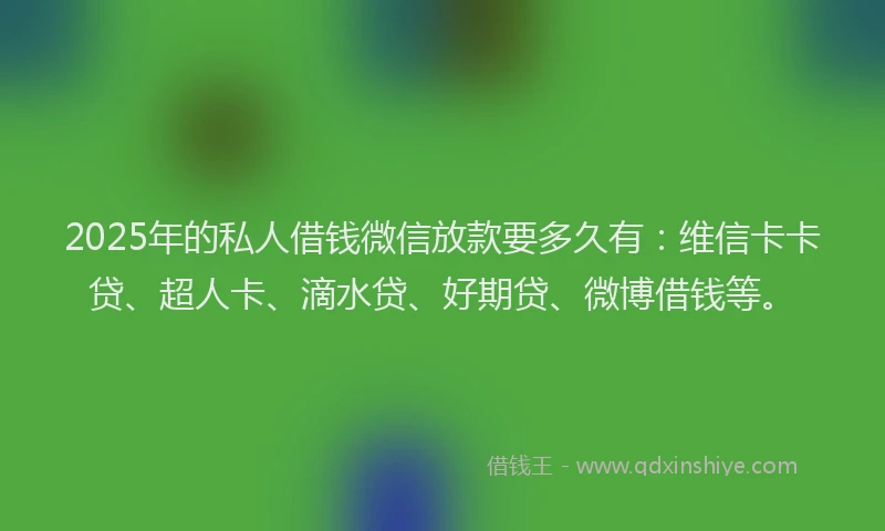 2025年的私人借钱微信放款要多久有：维信卡卡贷、超人卡、滴水贷、好期贷、微博借钱等。