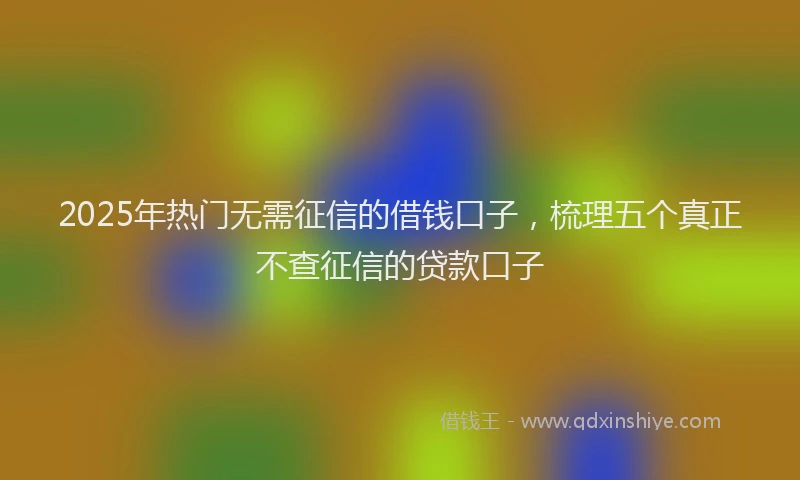 2025年热门无需征信的借钱口子，梳理五个真正不查征信的贷款口子