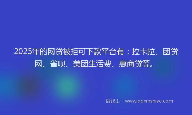 2025年的网贷被拒可下款平台有：拉卡拉、团贷网、省呗、美团生活费、惠商贷等。