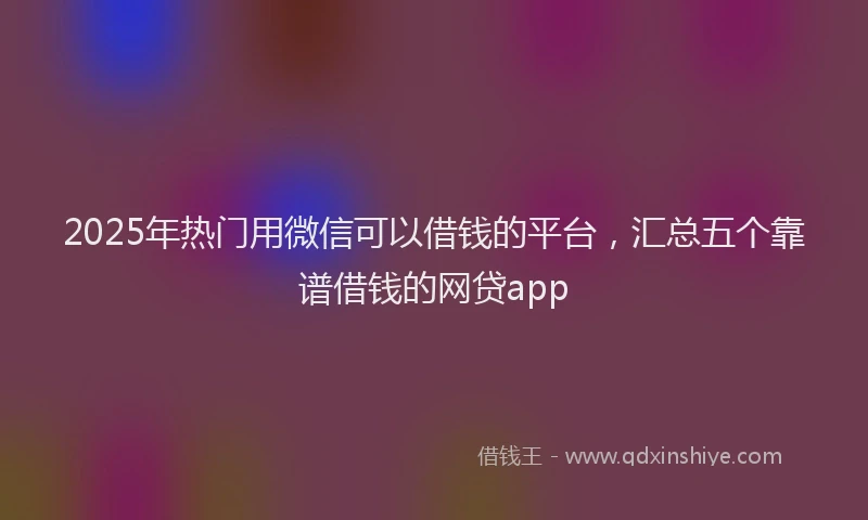 2025年热门用微信可以借钱的平台，汇总五个靠谱借钱的网贷app