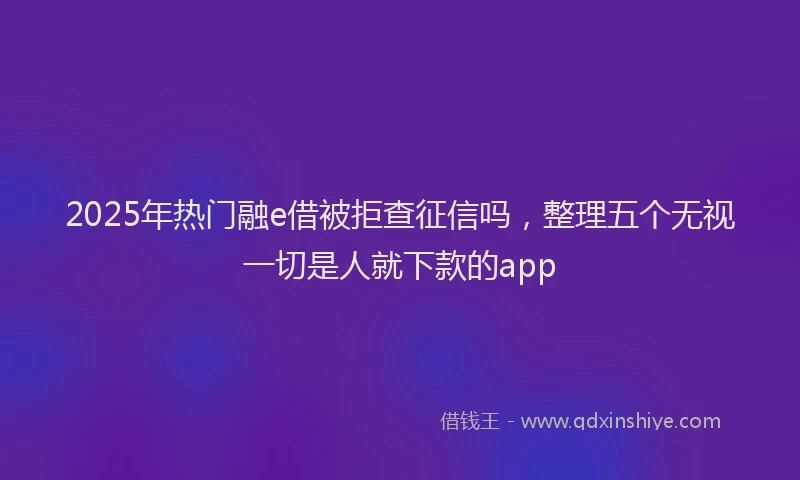 2025年热门融e借被拒查征信吗，整理五个无视一切是人就下款的app