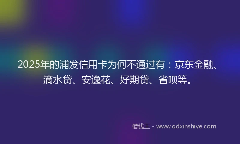 2025年的浦发信用卡为何不通过有：京东金融、滴水贷、安逸花、好期贷、省呗等。