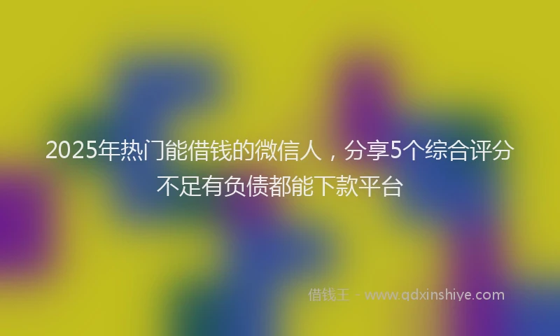 2025年热门能借钱的微信人，分享5个综合评分不足有负债都能下款平台