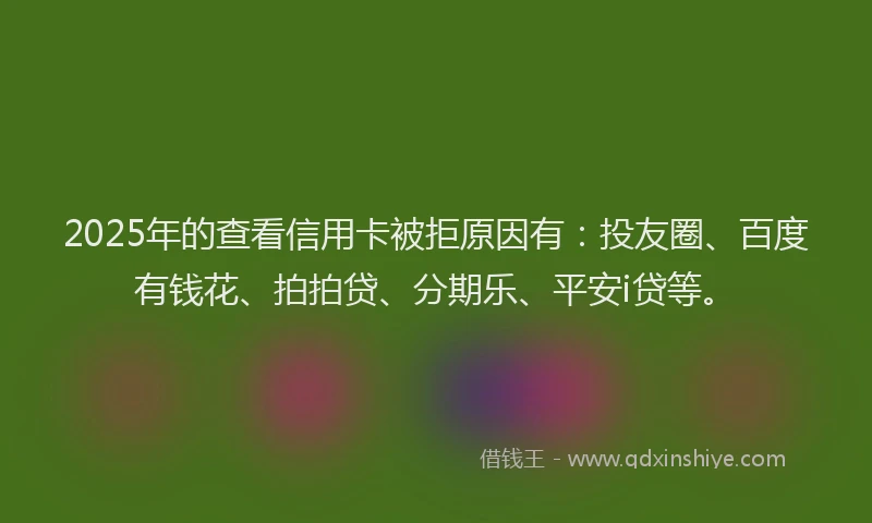 2025年的查看信用卡被拒原因有：投友圈、百度有钱花、拍拍贷、分期乐、平安i贷等。