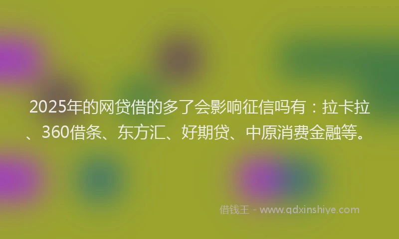 2025年的网贷借的多了会影响征信吗有：拉卡拉、360借条、东方汇、好期贷、中原消费金融等。