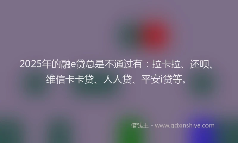 2025年的融e贷总是不通过有：拉卡拉、还呗、维信卡卡贷、人人贷、平安i贷等。