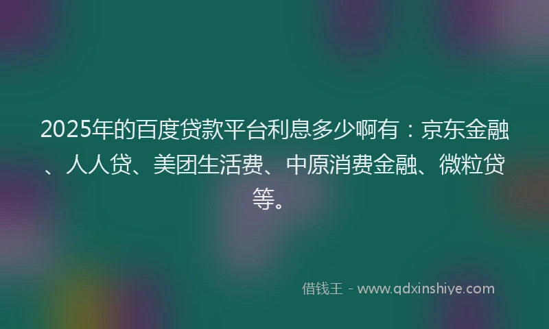 2025年的百度贷款平台利息多少啊有：京东金融、人人贷、美团生活费、中原消费金融、微粒贷等。
