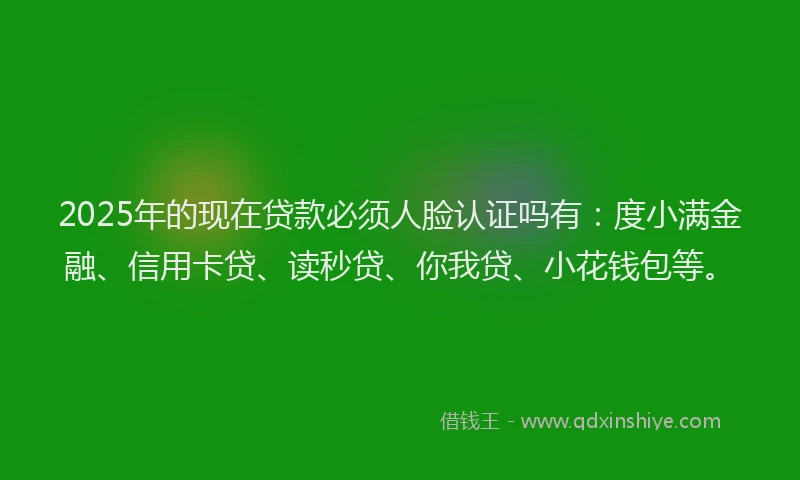 2025年的现在贷款必须人脸认证吗有：度小满金融、信用卡贷、读秒贷、你我贷、小花钱包等。
