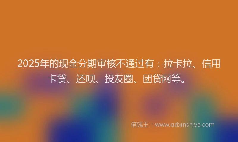 2025年的现金分期审核不通过有：拉卡拉、信用卡贷、还呗、投友圈、团贷网等。