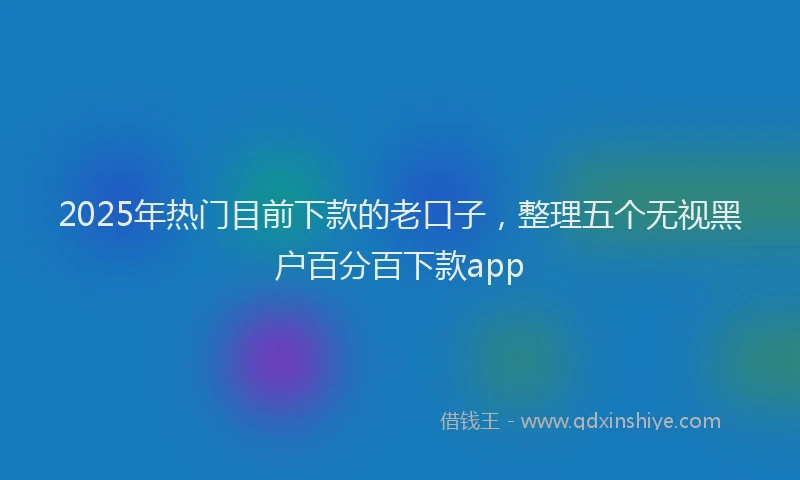 2025年热门目前下款的老口子，整理五个无视黑户百分百下款app