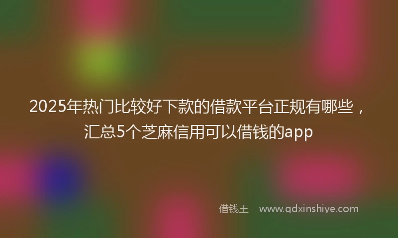 2025年热门比较好下款的借款平台正规有哪些，汇总5个芝麻信用可以借钱的app