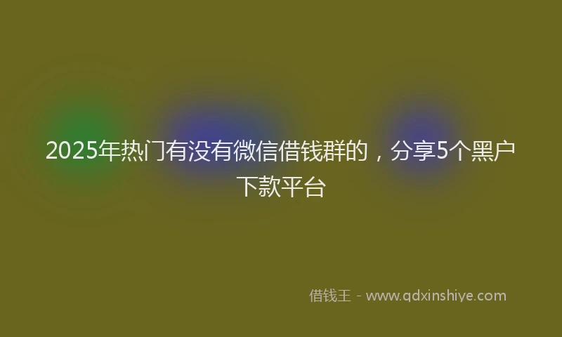 2025年热门有没有微信借钱群的，分享5个黑户下款平台