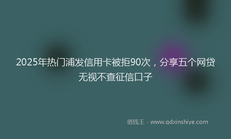 2025年热门浦发信用卡被拒90次，分享五个网贷无视不查征信口子