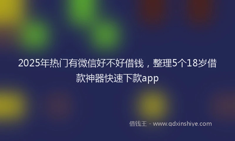 2025年热门有微信好不好借钱，整理5个18岁借款神器快速下款app