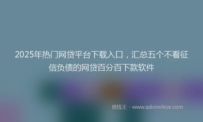 2025年热门网贷平台下载入口，汇总五个不看征信负债的网贷百分百下款软件