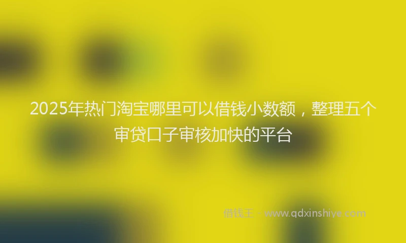 2025年热门淘宝哪里可以借钱小数额，整理五个审贷口子审核加快的平台
