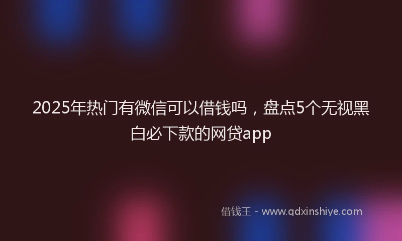 2025年热门有微信可以借钱吗，盘点5个无视黑白必下款的网贷app