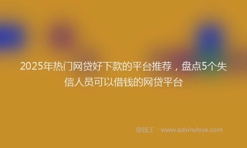 2025年热门网贷好下款的平台推荐，盘点5个失信人员可以借钱的网贷平台