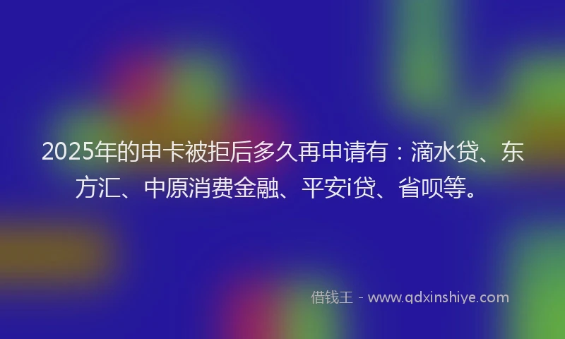 2025年的申卡被拒后多久再申请有：滴水贷、东方汇、中原消费金融、平安i贷、省呗等。