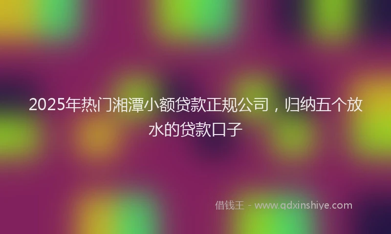 2025年热门湘潭小额贷款正规公司，归纳五个放水的贷款口子