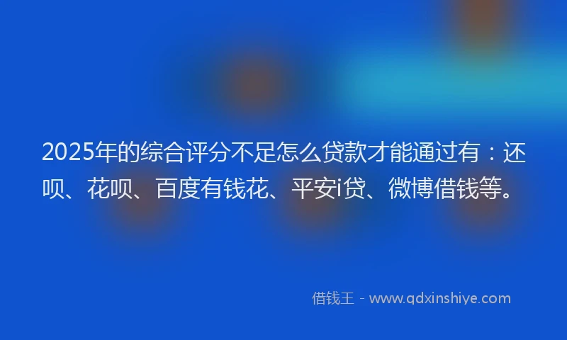 2025年的综合评分不足怎么贷款才能通过有：还呗、花呗、百度有钱花、平安i贷、微博借钱等。