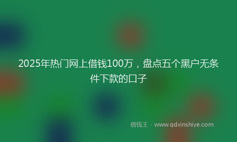 2025年热门网上借钱100万，盘点五个黑户无条件下款的口子