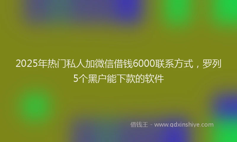 2025年热门私人加微信借钱6000联系方式，罗列5个黑户能下款的软件