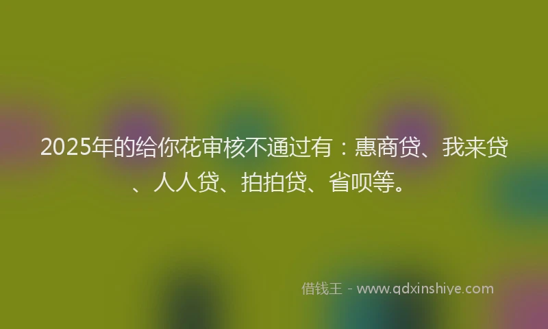 2025年的给你花审核不通过有：惠商贷、我来贷、人人贷、拍拍贷、省呗等。