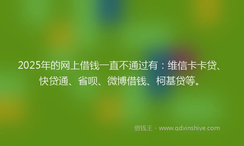 2025年的网上借钱一直不通过有：维信卡卡贷、快贷通、省呗、微博借钱、柯基贷等。
