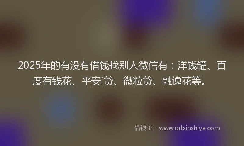 2025年的有没有借钱找别人微信有：洋钱罐、百度有钱花、平安i贷、微粒贷、融逸花等。