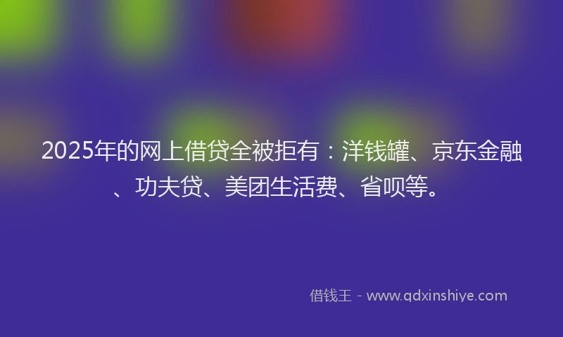 2025年的网上借贷全被拒有：洋钱罐、京东金融、功夫贷、美团生活费、省呗等。