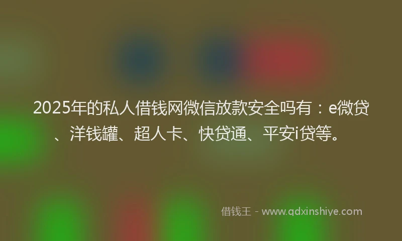 2025年的私人借钱网微信放款安全吗有：e微贷、洋钱罐、超人卡、快贷通、平安i贷等。