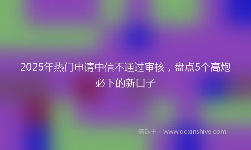 2025年热门申请中信不通过审核，盘点5个高炮必下的新口子