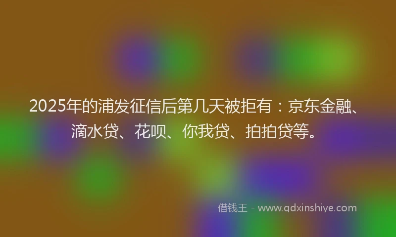 2025年的浦发征信后第几天被拒有：京东金融、滴水贷、花呗、你我贷、拍拍贷等。