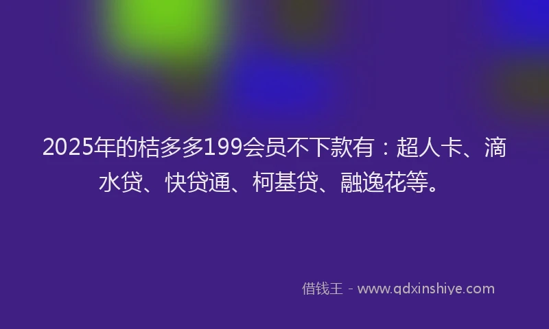 2025年的桔多多199会员不下款有：超人卡、滴水贷、快贷通、柯基贷、融逸花等。