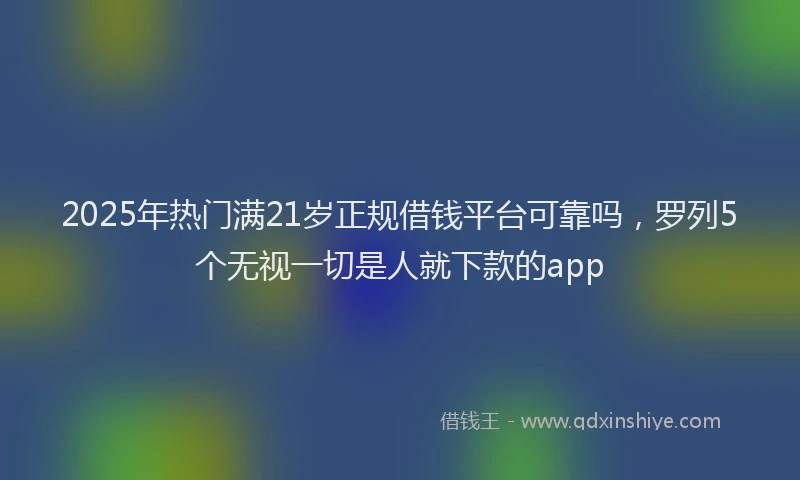2025年热门满21岁正规借钱平台可靠吗，罗列5个无视一切是人就下款的app