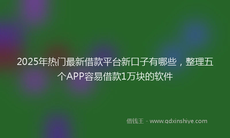 2025年热门最新借款平台新口子有哪些，整理五个APP容易借款1万块的软件