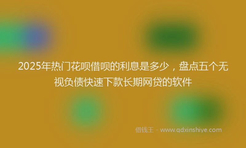 2025年热门花呗借呗的利息是多少，盘点五个无视负债快速下款长期网贷的软件