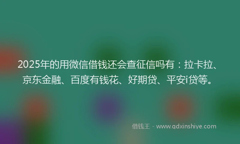 2025年的用微信借钱还会查征信吗有：拉卡拉、京东金融、百度有钱花、好期贷、平安i贷等。