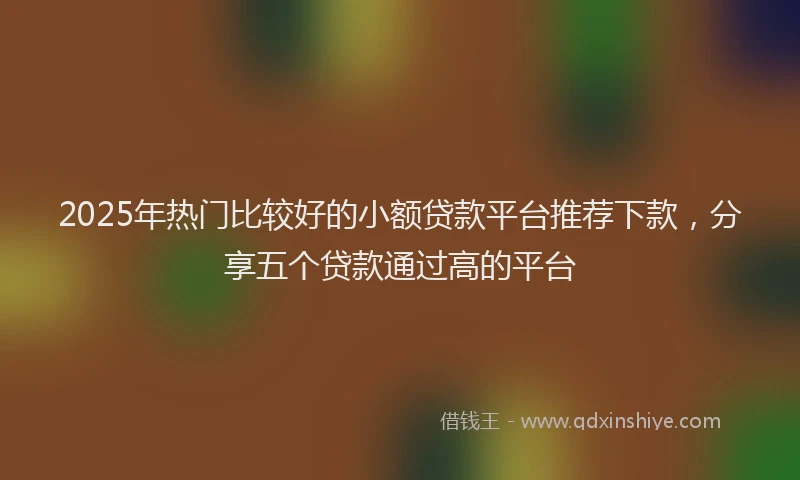 2025年热门比较好的小额贷款平台推荐下款，分享五个贷款通过高的平台