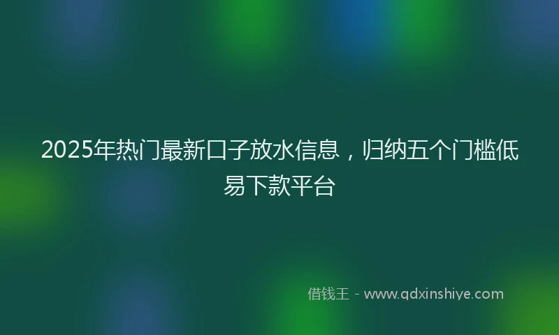 2025年热门最新口子放水信息，归纳五个门槛低易下款平台