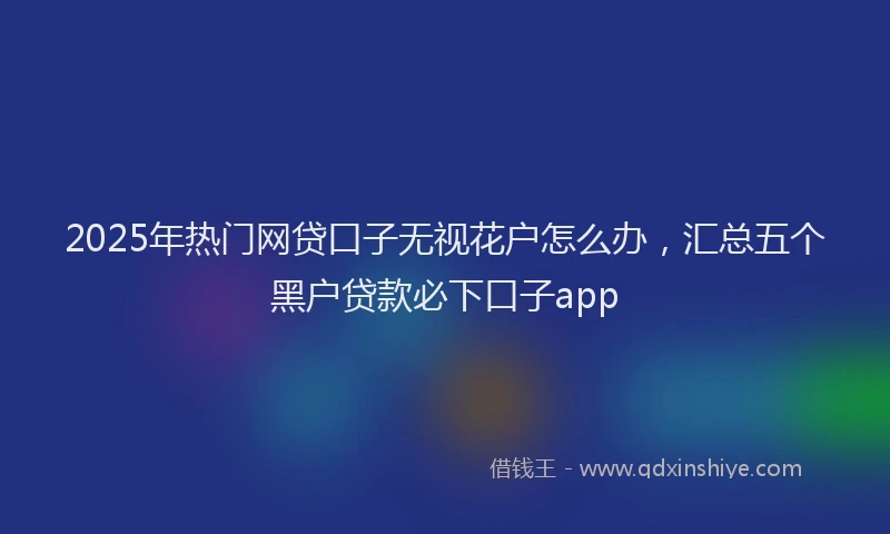 2025年热门网贷口子无视花户怎么办，汇总五个黑户贷款必下口子app