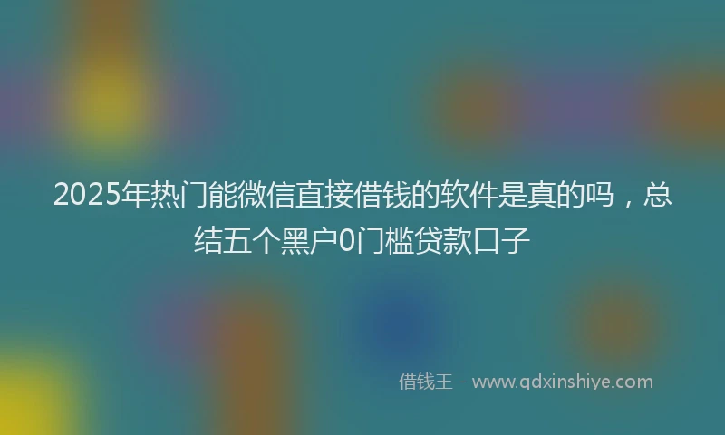 2025年热门能微信直接借钱的软件是真的吗，总结五个黑户0门槛贷款口子