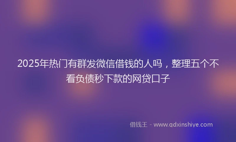 2025年热门有群发微信借钱的人吗，整理五个不看负债秒下款的网贷口子