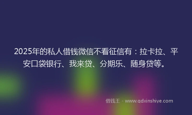 2025年的私人借钱微信不看征信有：拉卡拉、平安口袋银行、我来贷、分期乐、随身贷等。